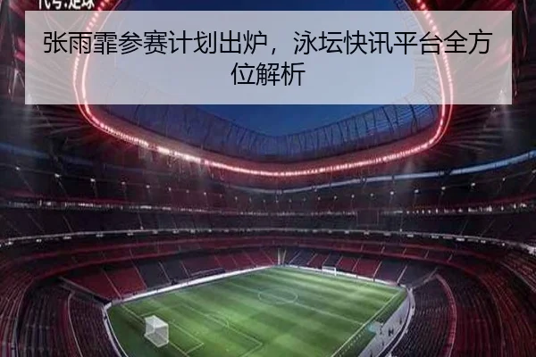 张雨霏参赛计划出炉，泳坛快讯平台全方位解析