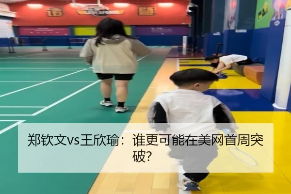 郑钦文vs王欣瑜:谁更可能在美网首周突破?